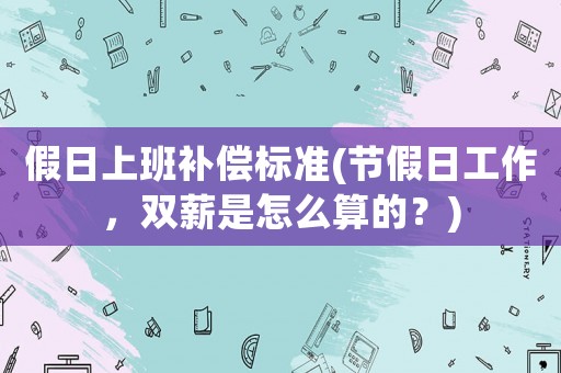 假日上班補(bǔ)償標(biāo)準(zhǔn)(節(jié)假日工作，雙薪是怎么算的？)
