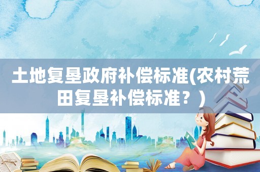 土地復(fù)墾政府補(bǔ)償標(biāo)準(zhǔn)(農(nóng)村荒田復(fù)墾補(bǔ)償標(biāo)準(zhǔn)？)