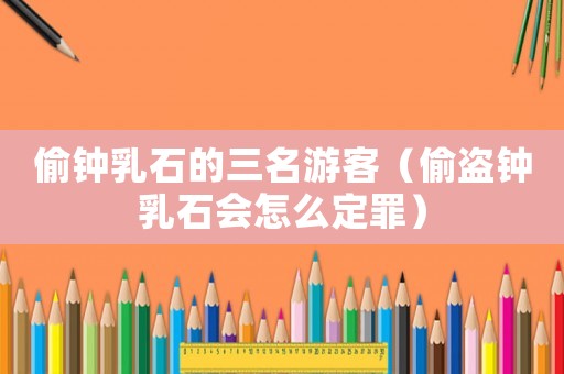偷鐘乳石的三名游客（偷盜鐘乳石會(huì)怎么定罪）