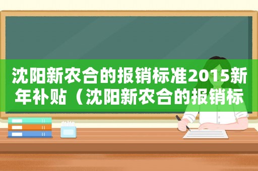 沈陽新農(nóng)合的報(bào)銷標(biāo)準(zhǔn)2015新年補(bǔ)貼（沈陽新農(nóng)合的報(bào)銷標(biāo)準(zhǔn)2015新年）
