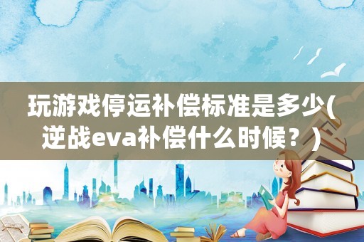 玩游戲停運補償標準是多少(逆戰(zhàn)eva補償什么時候？)