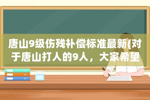 唐山9級(jí)傷殘補(bǔ)償標(biāo)準(zhǔn)最新(對(duì)于唐山打人的9人，大家希望是從輕處罰還是從重判決)