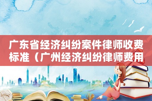 廣東省經(jīng)濟(jì)糾紛案件律師收費(fèi)標(biāo)準(zhǔn)（廣州經(jīng)濟(jì)糾紛律師費(fèi)用收取標(biāo)準(zhǔn)）