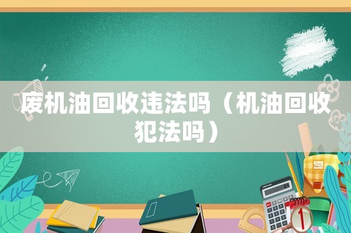 廢機(jī)油回收違法嗎（機(jī)油回收犯法嗎）