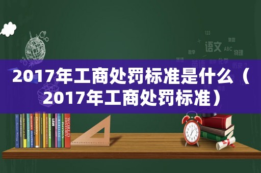 2017年工商處罰標(biāo)準(zhǔn)是什么（2017年工商處罰標(biāo)準(zhǔn)）
