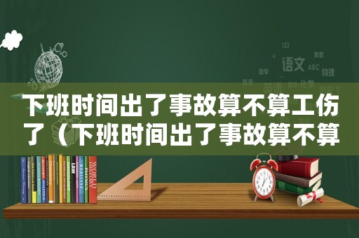 下班時間出了事故算不算工傷了（下班時間出了事故算不算工傷）