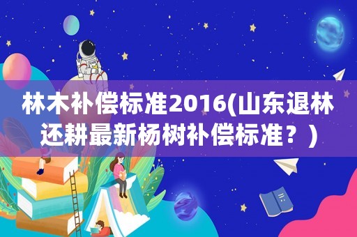 林木補償標(biāo)準(zhǔn)2016(山東退林還耕最新楊樹補償標(biāo)準(zhǔn)？)