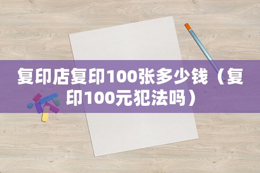 復(fù)印店復(fù)印100張多少錢（復(fù)印100元犯法嗎）