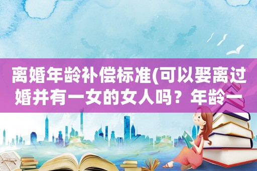 離婚年齡補(bǔ)償標(biāo)準(zhǔn)(可以娶離過婚并有一女的女人嗎？年齡一樣？)