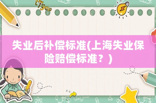 失業(yè)后補(bǔ)償標(biāo)準(zhǔn)(上海失業(yè)保險(xiǎn)賠償標(biāo)準(zhǔn)？)
