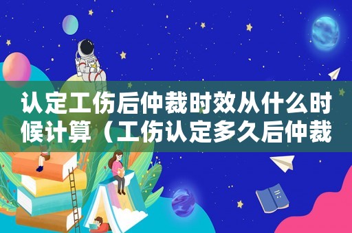 認(rèn)定工傷后仲裁時(shí)效從什么時(shí)候計(jì)算（工傷認(rèn)定多久后仲裁）
