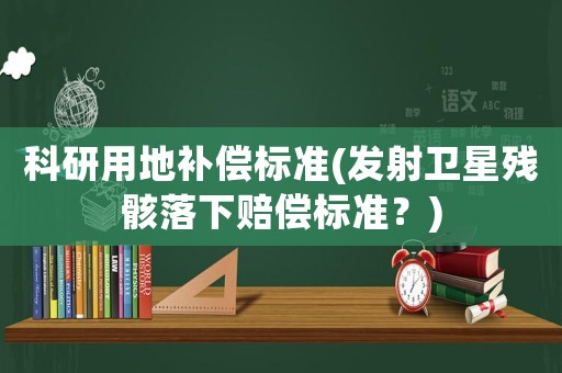 科研用地補償標準(發(fā)射衛(wèi)星殘骸落下賠償標準？)