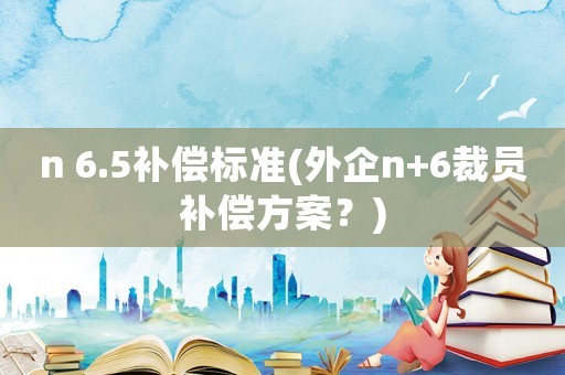 n 6.5補(bǔ)償標(biāo)準(zhǔn)(外企n+6裁員補(bǔ)償方案？)