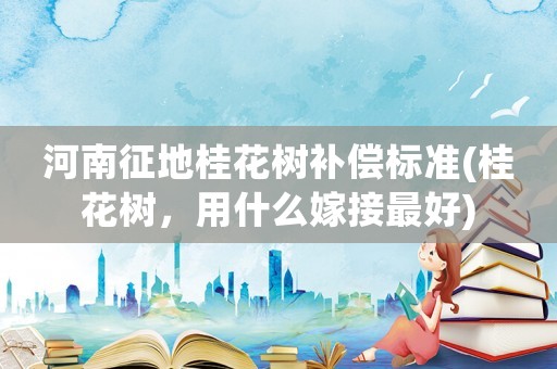 河南征地桂花樹補(bǔ)償標(biāo)準(zhǔn)(桂花樹，用什么嫁接最好)