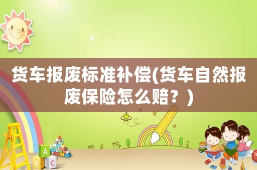 貨車報(bào)廢標(biāo)準(zhǔn)補(bǔ)償(貨車自然報(bào)廢保險(xiǎn)怎么賠？)