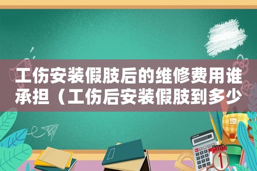 工傷安裝假肢后的維修費(fèi)用誰承擔(dān)（工傷后安裝假肢到多少歲）