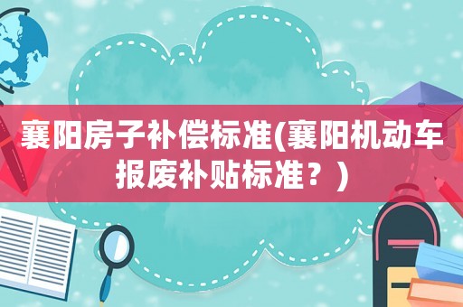 襄陽房子補償標(biāo)準(zhǔn)(襄陽機動車報廢補貼標(biāo)準(zhǔn)？)