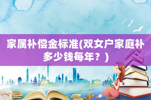 家屬補(bǔ)償金標(biāo)準(zhǔn)(雙女戶家庭補(bǔ)多少錢每年？)