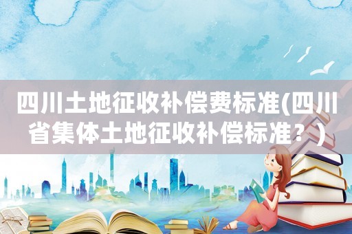 四川土地征收補(bǔ)償費(fèi)標(biāo)準(zhǔn)(四川省集體土地征收補(bǔ)償標(biāo)準(zhǔn)？)