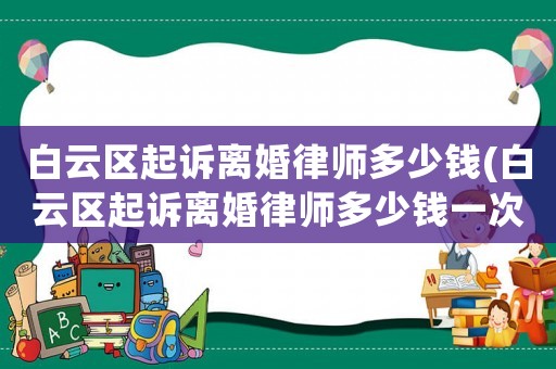 白云區(qū)起訴離婚律師多少錢(qián)(白云區(qū)起訴離婚律師多少錢(qián)一次)