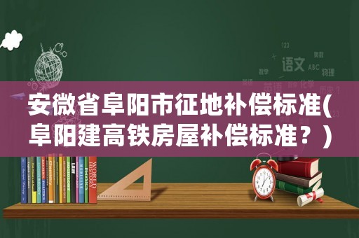 安微省阜陽市征地補(bǔ)償標(biāo)準(zhǔn)(阜陽建高鐵房屋補(bǔ)償標(biāo)準(zhǔn)？)