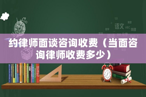約律師面談咨詢收費（當面咨詢律師收費多少）
