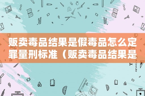 販賣毒品結(jié)果是假毒品怎么定罪量刑標準（販賣毒品結(jié)果是假毒品怎么定罪）