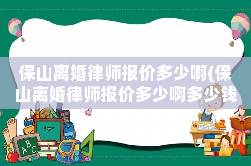 保山離婚律師報(bào)價(jià)多少啊(保山離婚律師報(bào)價(jià)多少啊多少錢(qián))
