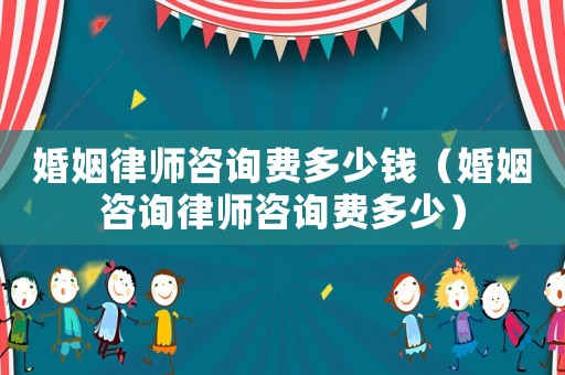 婚姻律師咨詢費多少錢（婚姻咨詢律師咨詢費多少）