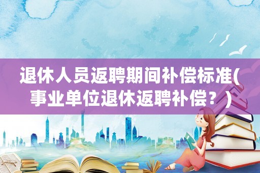 退休人員返聘期間補償標(biāo)準(zhǔn)(事業(yè)單位退休返聘補償？)