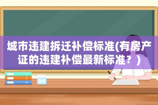 城市違建拆遷補(bǔ)償標(biāo)準(zhǔn)(有房產(chǎn)證的違建補(bǔ)償最新標(biāo)準(zhǔn)？)