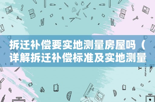 拆遷補(bǔ)償要實(shí)地測量房屋嗎（詳解拆遷補(bǔ)償標(biāo)準(zhǔn)及實(shí)地測量流程）