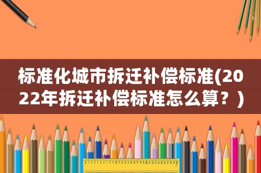 標(biāo)準(zhǔn)化城市拆遷補(bǔ)償標(biāo)準(zhǔn)(2022年拆遷補(bǔ)償標(biāo)準(zhǔn)怎么算？)
