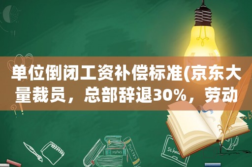 單位倒閉工資補(bǔ)償標(biāo)準(zhǔn)(京東大量裁員，總部辭退30%，勞動(dòng)合同終止是什么補(bǔ)償標(biāo)準(zhǔn)？)