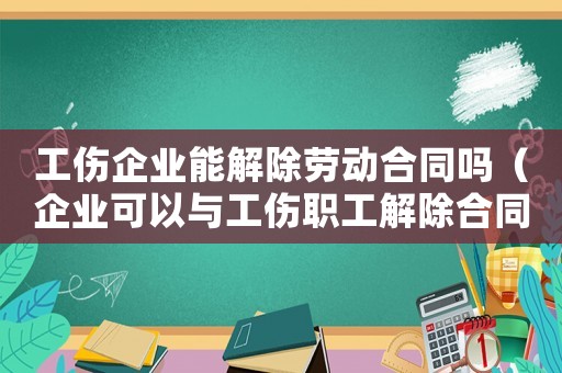 工傷企業(yè)能解除勞動合同嗎（企業(yè)可以與工傷職工解除合同嗎）