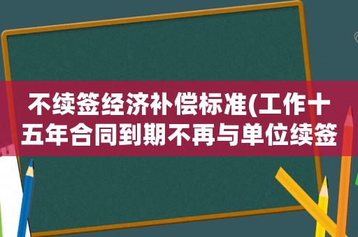 不續(xù)簽經(jīng)濟補償標(biāo)準(zhǔn)(工作十五年合同到期不再與單位續(xù)簽可以得到經(jīng)濟補償嗎？)