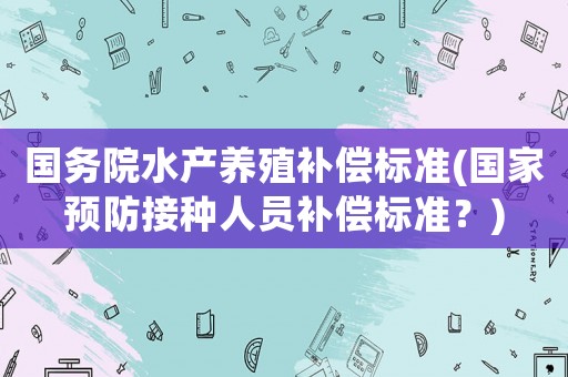 國(guó)務(wù)院水產(chǎn)養(yǎng)殖補(bǔ)償標(biāo)準(zhǔn)(國(guó)家預(yù)防接種人員補(bǔ)償標(biāo)準(zhǔn)？)