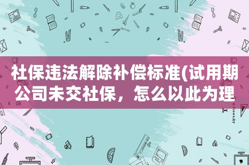 社保違法解除補(bǔ)償標(biāo)準(zhǔn)(試用期公司未交社保，怎么以此為理由離職并要求經(jīng)濟(jì)補(bǔ)償？)