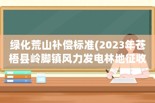 綠化荒山補償標準(2023年蒼梧縣嶺腳鎮(zhèn)風力發(fā)電林地征收補償標準？)