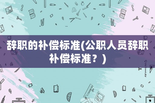 辭職的補償標準(公職人員辭職補償標準？)