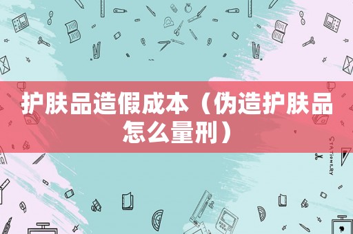 護膚品造假成本（偽造護膚品怎么量刑）
