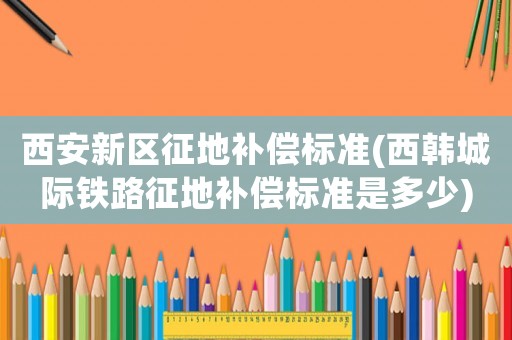 西安新區(qū)征地補償標準(西韓城際鐵路征地補償標準是多少)