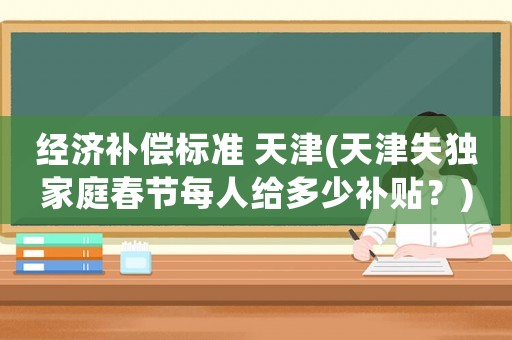 經(jīng)濟(jì)補(bǔ)償標(biāo)準(zhǔn) 天津(天津失獨(dú)家庭春節(jié)每人給多少補(bǔ)貼？)