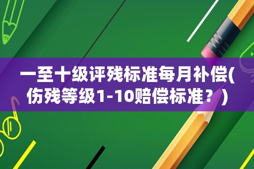 一至十級評殘標準每月補償(傷殘等級1-10賠償標準？)