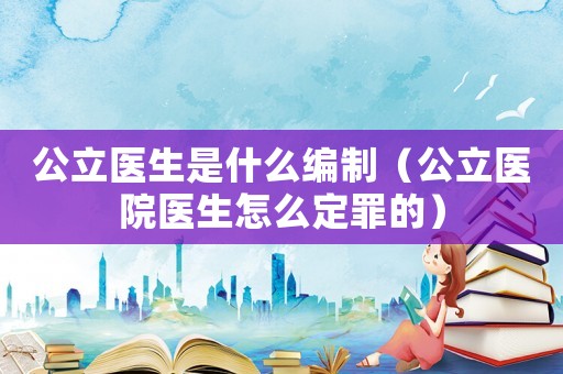 公立醫(yī)生是什么編制（公立醫(yī)院醫(yī)生怎么定罪的）