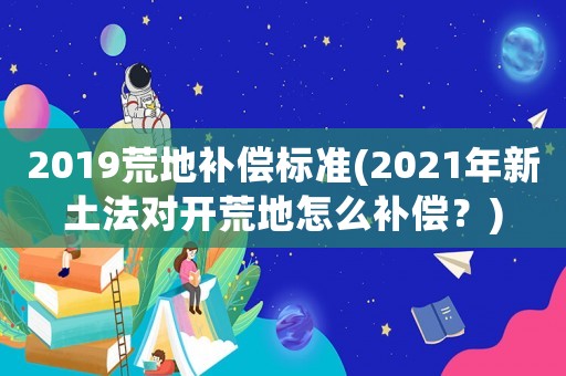 2019荒地補(bǔ)償標(biāo)準(zhǔn)(2021年新土法對開荒地怎么補(bǔ)償？)