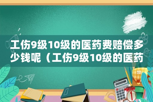 工傷9級(jí)10級(jí)的醫(yī)藥費(fèi)賠償多少錢呢（工傷9級(jí)10級(jí)的醫(yī)藥費(fèi)賠償多少錢）
