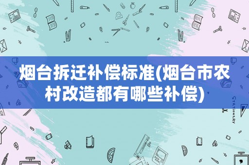 煙臺拆遷補(bǔ)償標(biāo)準(zhǔn)(煙臺市農(nóng)村改造都有哪些補(bǔ)償)