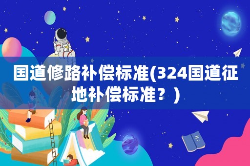 國道修路補(bǔ)償標(biāo)準(zhǔn)(324國道征地補(bǔ)償標(biāo)準(zhǔn)？)