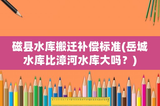磁縣水庫(kù)搬遷補(bǔ)償標(biāo)準(zhǔn)(岳城水庫(kù)比漳河水庫(kù)大嗎？)